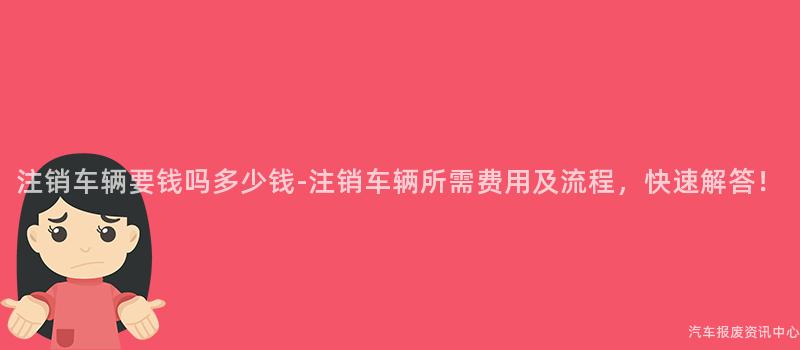 注销车辆要钱吗多少钱-注销车辆所需费用及流程，快速解答！