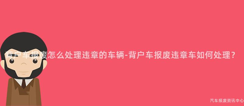 背户车报废怎么处理违章的车辆-背户车报废违章车如何处理？