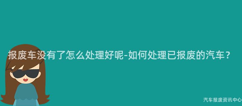 报废车没有了怎么处理好呢-如何处理已报废的汽车？