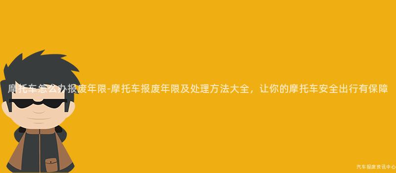 摩托车怎么办报废年限-摩托车报废年限及处理方法大全，让你的摩托车安全出行有保障