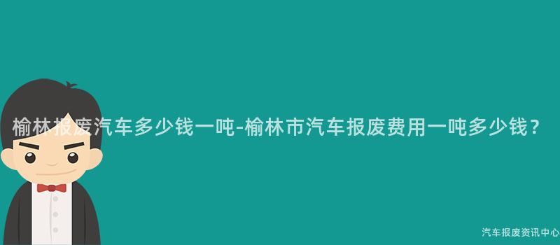 榆林报废汽车多少钱一吨-榆林市汽车报废费用一吨多少钱？
