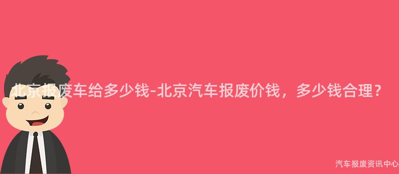 北京报废车给多少钱-北京汽车报废价钱，多少钱合理？