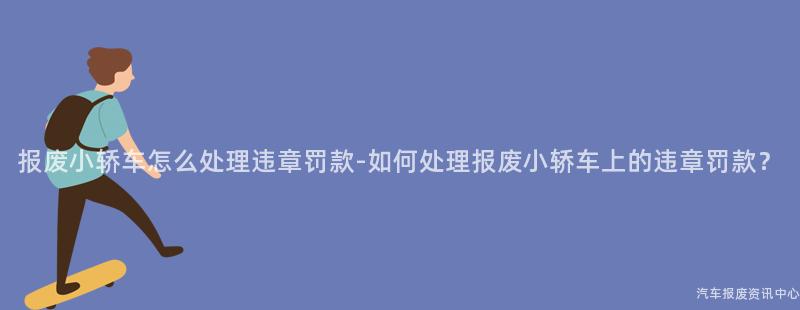 报废小轿车怎么处理违章罚款-如何处理报废小轿车上的违章罚款？