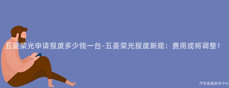 五菱荣光申请报废多少钱一台-五菱荣光报废新规：费用或将调整！