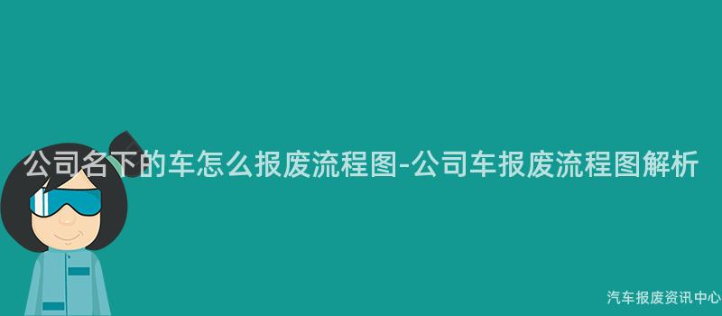 公司名下的车怎么报废流程图-公司车报废流程图解析