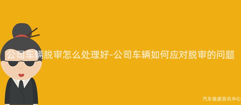 公司车辆脱审怎么处理好-公司车辆如何应对脱审的问题