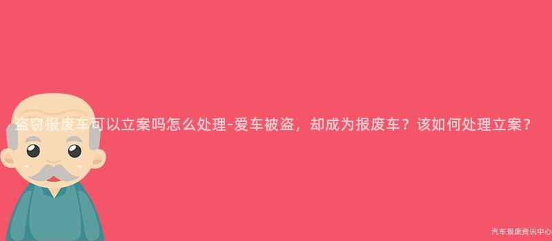 盗窃报废车可以立案吗怎么处理-爱车被盗，却成为报废车？该如何处理立案？