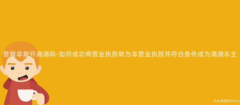 营转非能开滴滴吗-如何成功将营业执照转为非营业执照并符合条件成为滴滴车主