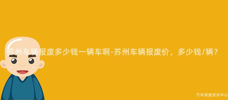 苏州车辆报废多少钱一辆车啊-苏州车辆报废价，多少钱/辆？