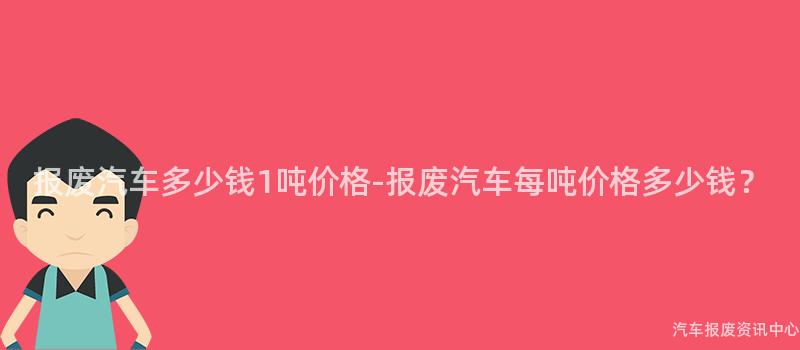 报废汽车多少钱1吨价格-报废汽车每吨价格多少钱？