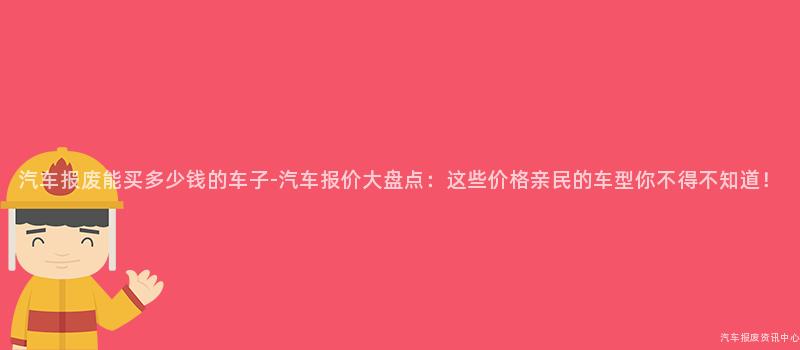 汽车报废能买多少钱的车子-汽车报价大盘点：这些价格亲民的车型你不得不知道！