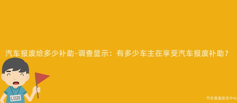 汽车报废给多少补助-调查显示：有多少车主在享受汽车报废补助？