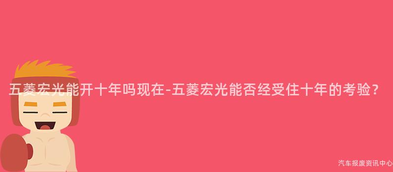 五菱宏光能开十年吗现在-五菱宏光能否经受住十年的考验？