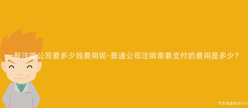 一般注销公司要多少钱费用呢-普通公司注销需要支付的费用是多少？