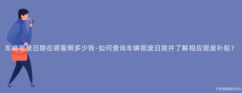 车辆报废日期在哪看啊多少钱-如何查询车辆报废日期并了解相应报废补贴？