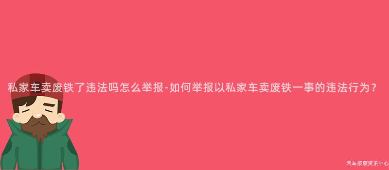 私家车卖废铁了违法吗怎么举报-如何举报以私家车卖废铁一事的违法行为？