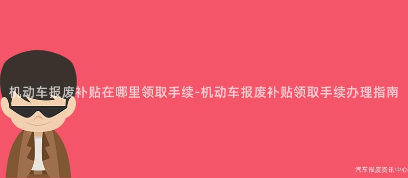 机动车报废补贴在哪里领取手续-机动车报废补贴领取手续办理指南