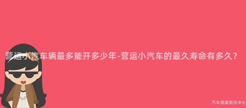 营运小汽车辆最多能开多少年-营运小汽车的最久寿命有多久？