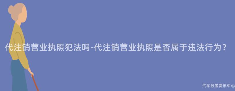 代注销营业执照犯法吗-代注销营业执照是否属于违法行为？