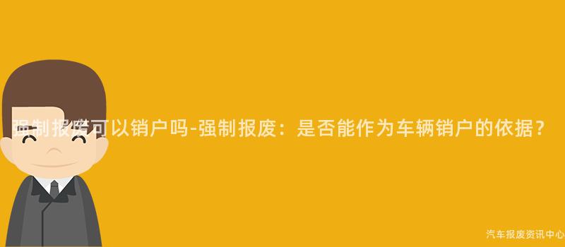 强制报废可以销户吗-强制报废：是否能作为车辆销户的依据？