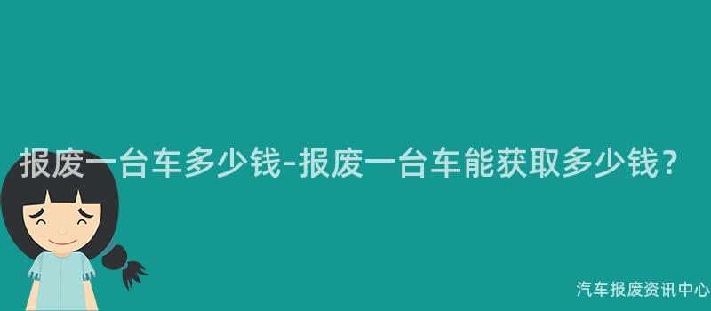 报废一台车多少钱-报废一台车能获取多少钱？