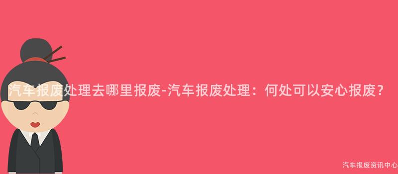 汽车报废处理去哪里报废-汽车报废处理：何处可以安心报废？