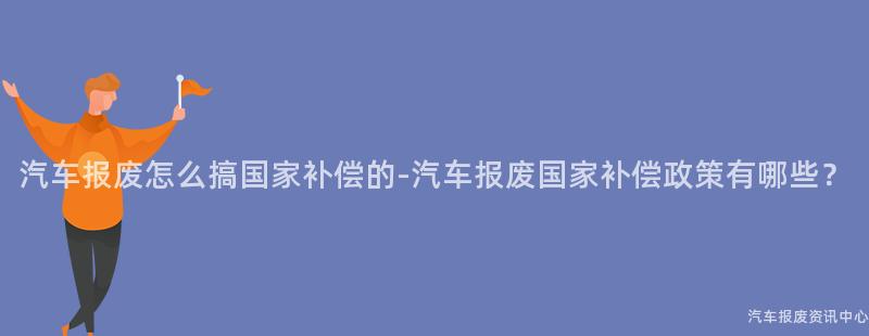 汽车报废怎么搞国家补偿的-汽车报废国家补偿政策有哪些？