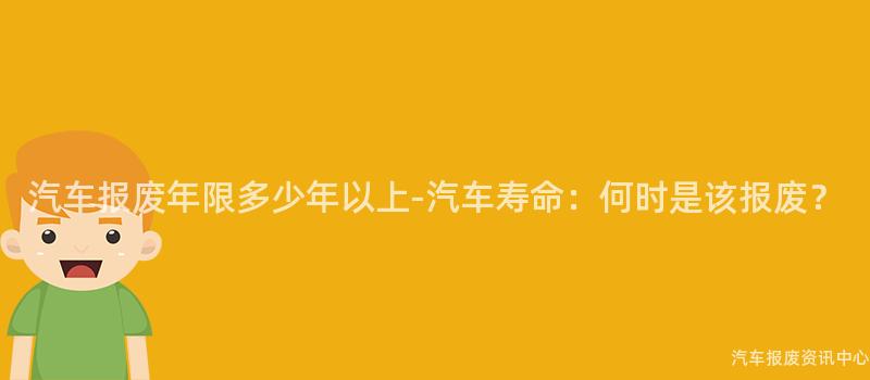 汽车报废年限多少年以上-汽车寿命：何时是该报废？