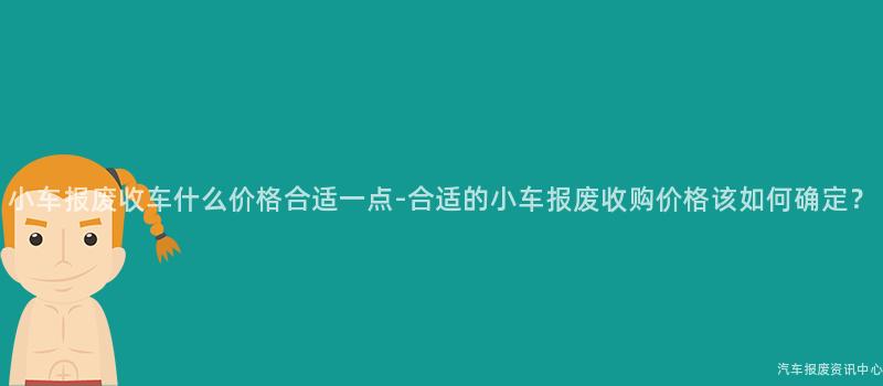 小车报废收车什么价格合适一点-合适的小车报废收购价格该如何确定？