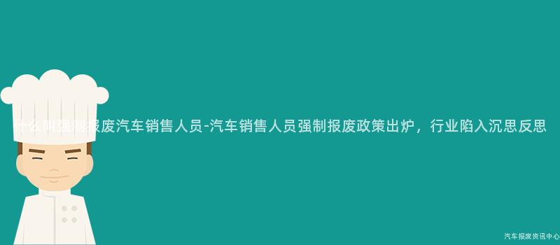 什么叫强制报废汽车销售人员-汽车销售人员强制报废政策出炉，行业陷入沉思反思