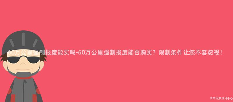 60万公里强制报废能买吗-60万公里强制报废能否购买？限制条件让您不容忽视！