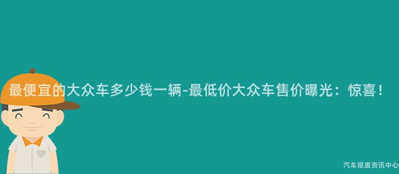 最便宜的大众车多少钱一辆-最低价大众车售价曝光：惊喜！