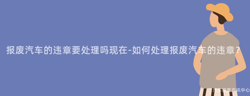 报废汽车的违章要处理吗现在-如何处理报废汽车的违章？