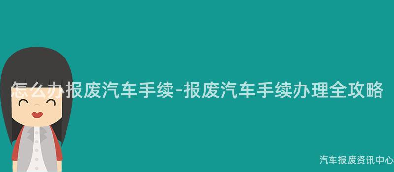 怎么办报废汽车手续-报废汽车手续办理全攻略