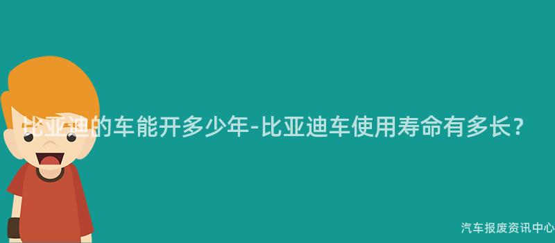 比亚迪的车能开多少年-比亚迪车使用寿命有多长？