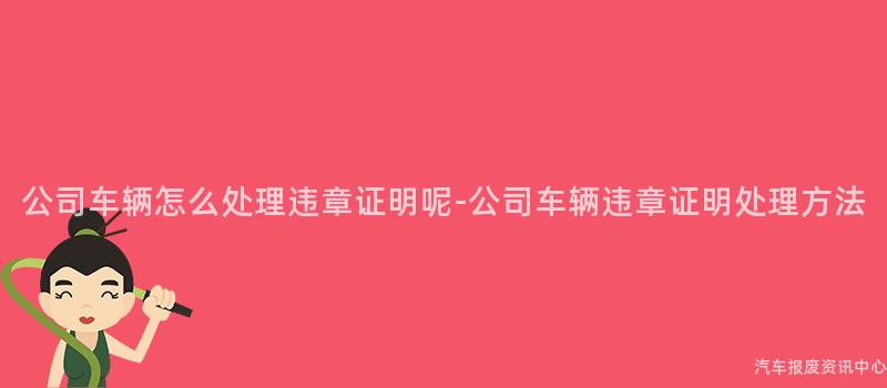 公司车辆怎么处理违章证明呢-公司车辆违章证明处理方法
