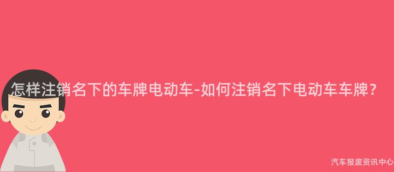 怎样注销名下的车牌电动车-如何注销名下电动车车牌？