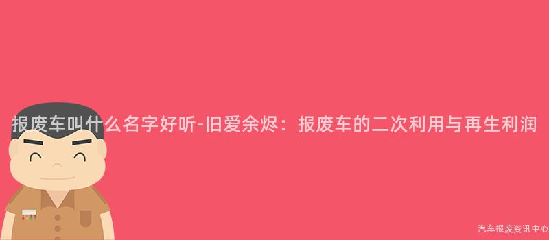 报废车叫什么名字好听-旧爱余烬：报废车的二次利用与再生利润