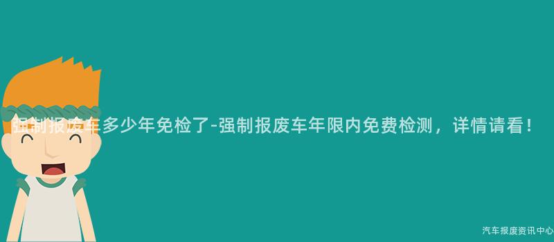强制报废车多少年免检了-强制报废车年限内免费检测，详情请看！