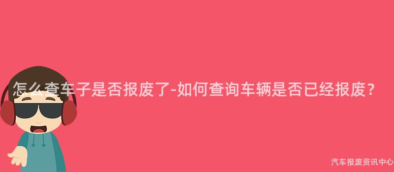 怎么查车子是否报废了-如何查询车辆是否已经报废？