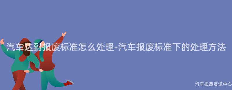汽车达到报废标准怎么处理-汽车报废标准下的处理方法