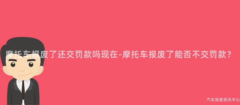 摩托车报废了还交罚款吗现在-摩托车报废了能否不交罚款？