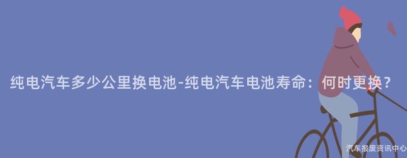 纯电汽车多少公里换电池-纯电汽车电池寿命：何时更换？
