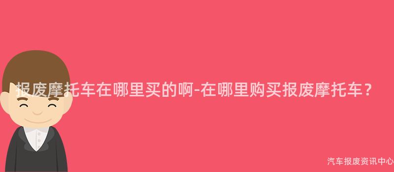 报废摩托车在哪里买的啊-在哪里购买报废摩托车？