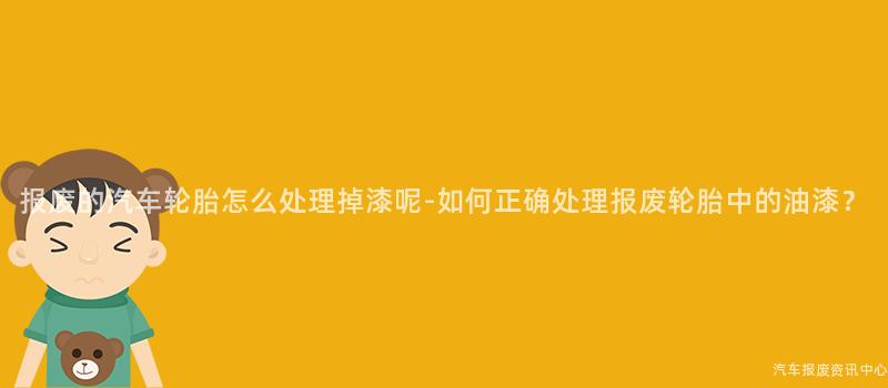 报废的汽车轮胎怎么处理掉漆呢-如何正确处理报废轮胎中的油漆？