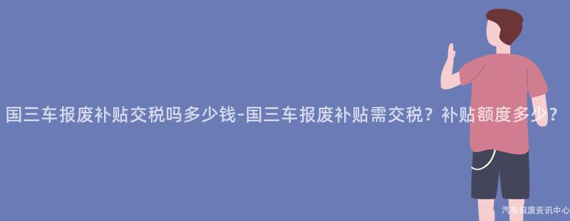 国三车报废补贴交税吗多少钱-国三车报废补贴需交税？补贴额度多少？