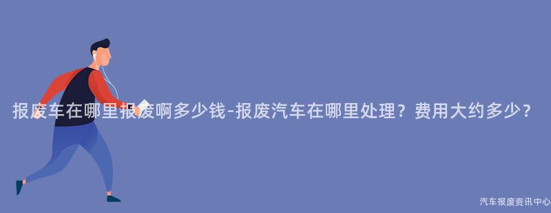 报废车在哪里报废啊多少钱-报废汽车在哪里处理？费用大约多少？