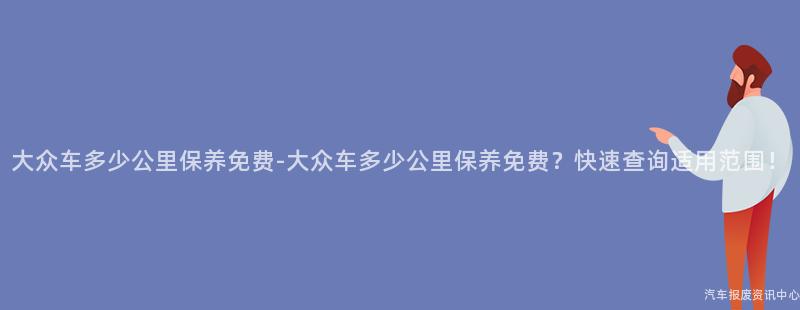大众车多少公里保养免费-大众车多少公里保养免费？快速查询适用范围！