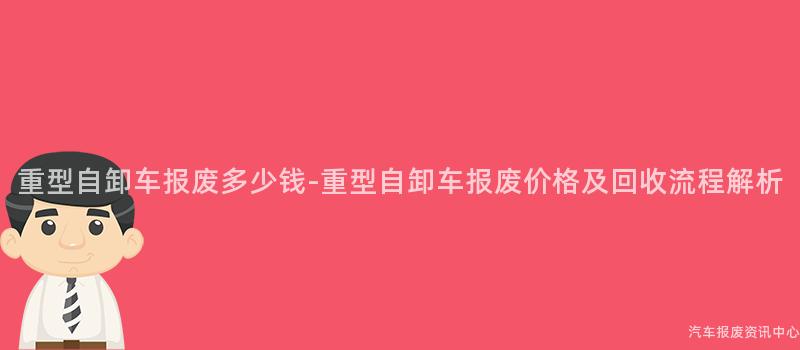 重型自卸车报废多少钱-重型自卸车报废价格及回收流程解析