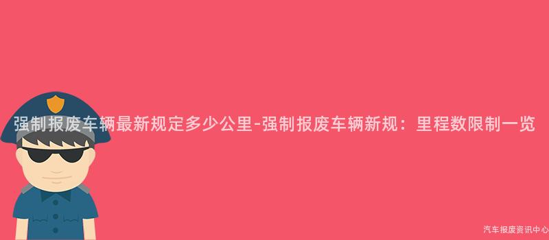 强制报废车辆最新规定多少公里-强制报废车辆新规：里程数限制一览